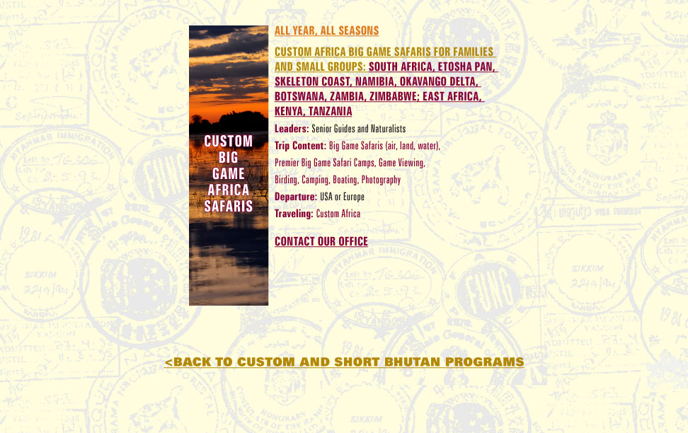 custom africa big game safaris for families and small groups: South Africa, ETOSHA PAN, SKELETON COAST, Namibia, OKAVANGO DELTA, Botswana, Zambia, Zimbabwe; EAST AFRICA, KENYA, TANZANIA Leaders: Senior Guides and Naturalists Trip Content: Big Game Safaris (air, land, water), Premier Big Game Safari Camps, Game Viewing, Birding, Camping, Boating, Photography Departure: USA or EuropeTraveling: Custom Africa